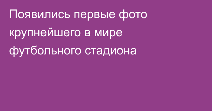 Появились первые фото крупнейшего в мире футбольного стадиона