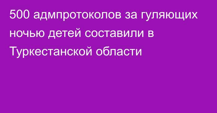 500 адмпротоколов за гуляющих ночью детей составили в Туркестанской области