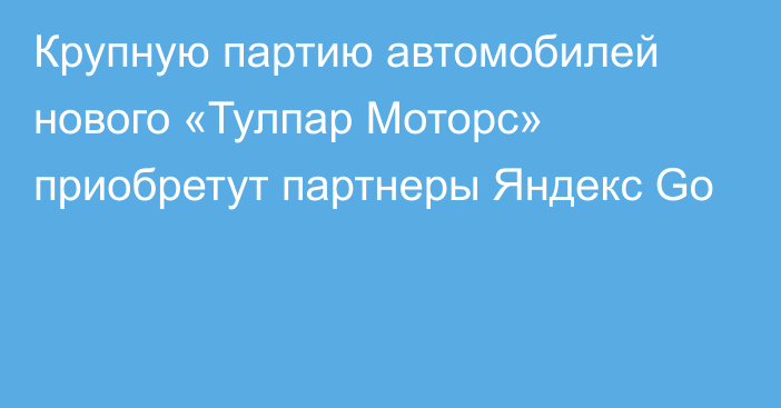 Крупную партию автомобилей нового «Тулпар Моторс» приобретут партнеры Яндекс Go