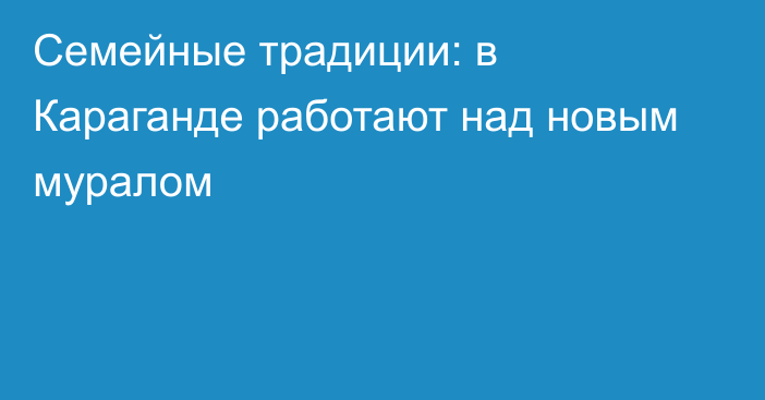 Семейные традиции: в Караганде работают над новым муралом