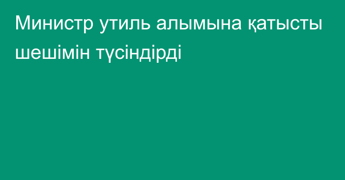 Министр утиль алымына қатысты шешімін түсіндірді