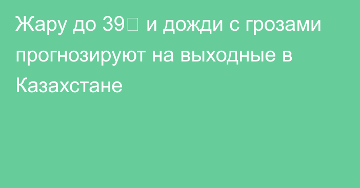 Жару до 39℃ и дожди с грозами прогнозируют на выходные в Казахстане