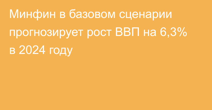 Минфин в базовом сценарии прогнозирует рост ВВП на 6,3% в 2024 году