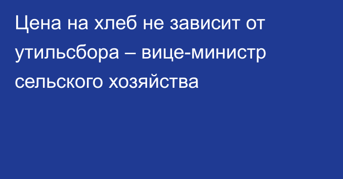 Цена на хлеб не зависит от утильсбора – вице-министр сельского хозяйства