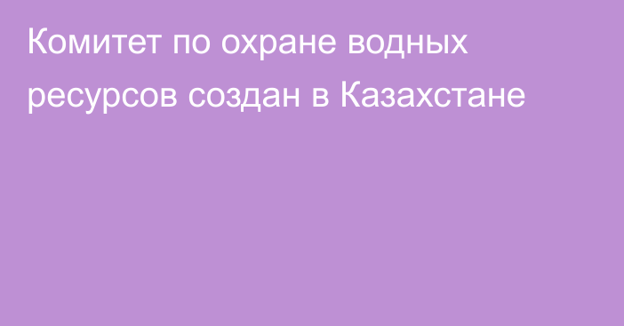 Комитет по охране водных ресурсов создан в Казахстане