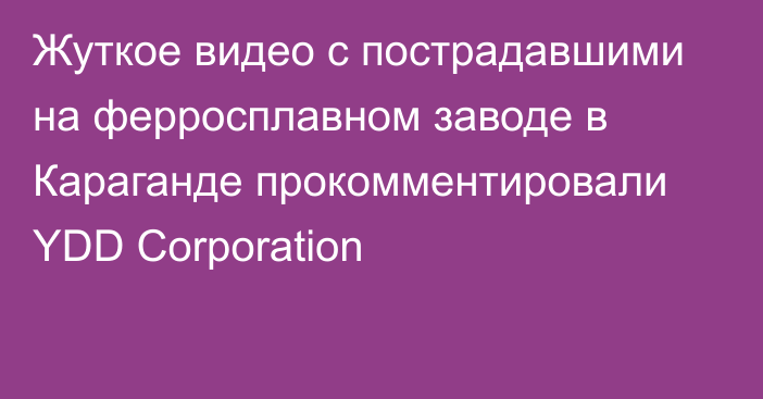 Жуткое видео с пострадавшими на ферросплавном заводе в Караганде прокомментировали YDD Corporation