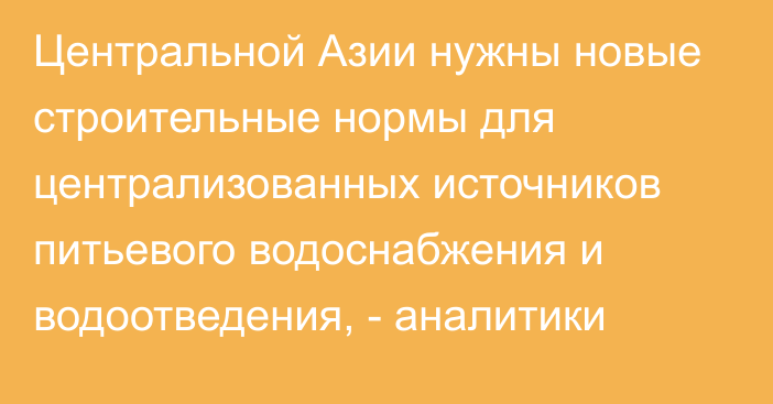 Центральной Азии нужны новые строительные нормы для централизованных источников питьевого водоснабжения и водоотведения, - аналитики