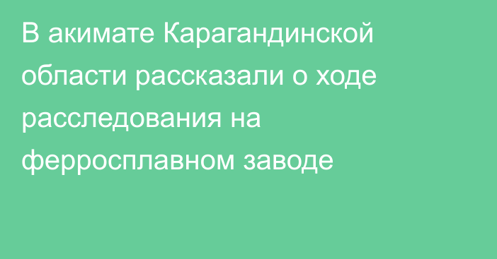 В акимате Карагандинской области рассказали о ходе расследования на ферросплавном заводе