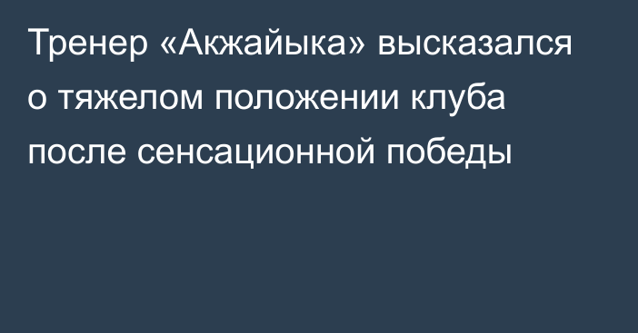 Тренер «Акжайыка» высказался о тяжелом положении клуба после сенсационной победы