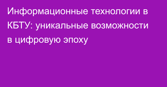 Информационные технологии в КБТУ: уникальные возможности в цифровую эпоху