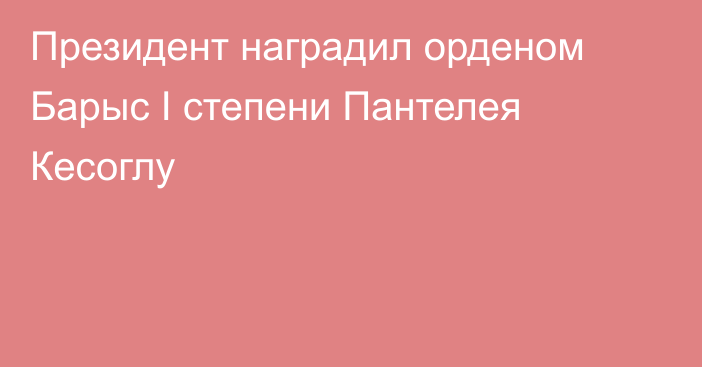 Президент наградил орденом Барыс І степени Пантелея Кесоглу