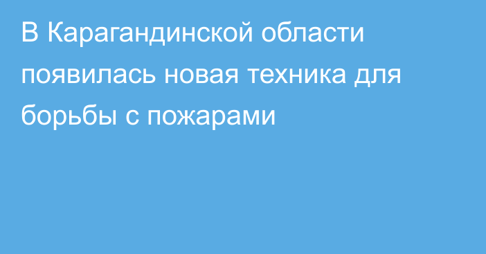 В Карагандинской области появилась новая техника для борьбы с пожарами