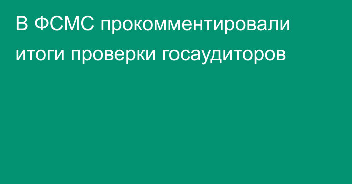 В ФСМС прокомментировали итоги проверки госаудиторов