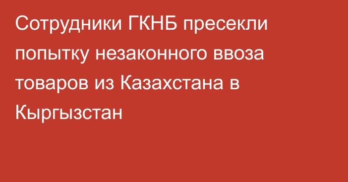 Сотрудники ГКНБ пресекли попытку незаконного ввоза товаров из Казахстана в Кыргызстан