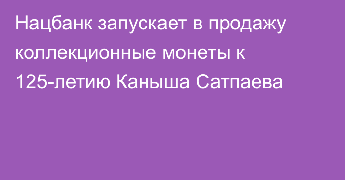 Нацбанк запускает в продажу коллекционные монеты к 125-летию Каныша Сатпаева