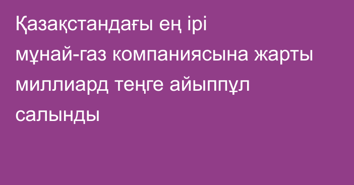 Қазақстандағы ең ірі мұнай-газ компаниясына жарты миллиард теңге айыппұл салынды