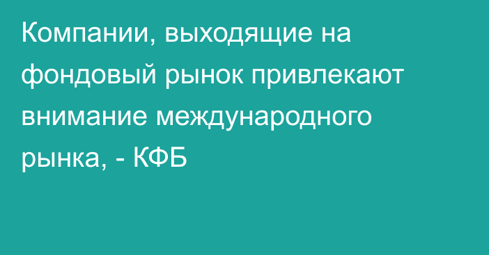 Компании, выходящие на фондовый рынок привлекают внимание международного рынка, - КФБ