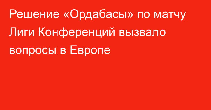 Решение «Ордабасы» по матчу Лиги Конференций вызвало вопросы в Европе