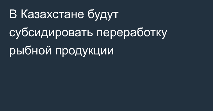 В Казахстане будут субсидировать переработку рыбной продукции