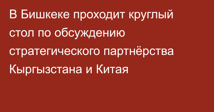 В Бишкеке проходит круглый стол по обсуждению стратегического партнёрства Кыргызстана и Китая