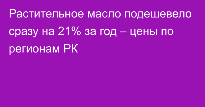 Растительное масло подешевело сразу на 21% за год – цены по регионам РК