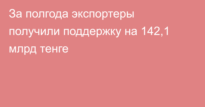 За полгода экспортеры получили поддержку на 142,1 млрд тенге