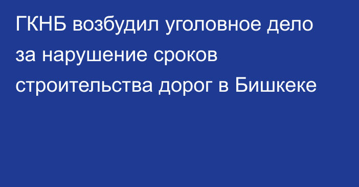 ГКНБ возбудил уголовное дело за нарушение сроков строительства дорог в Бишкеке