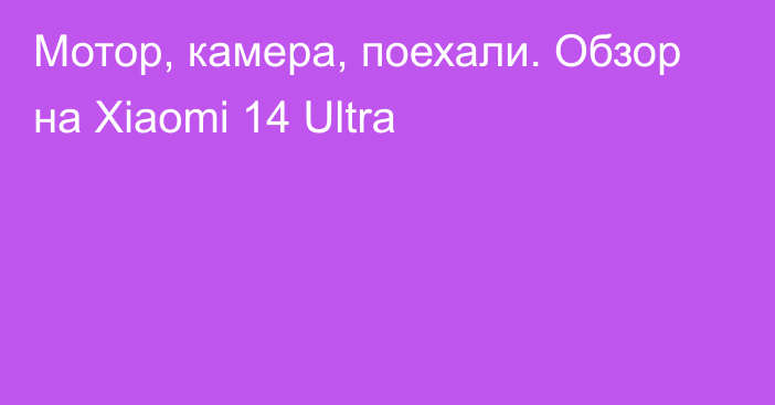 Мотор, камера, поехали. Обзор на Xiaomi 14 Ultra