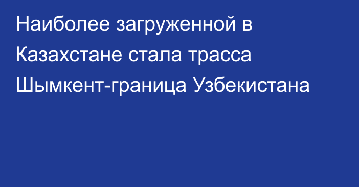 Наиболее загруженной в Казахстане стала трасса Шымкент-граница Узбекистана