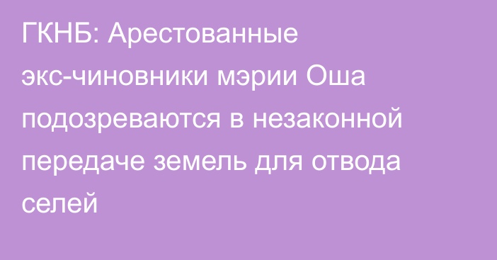 ГКНБ: Арестованные экс-чиновники мэрии Оша подозреваются в незаконной передаче земель для отвода селей