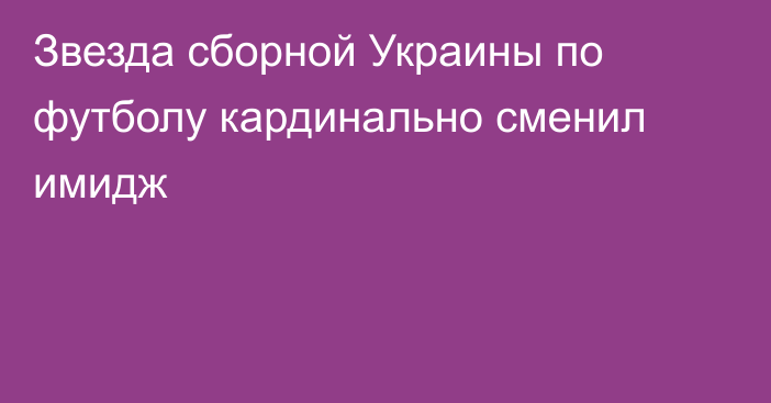 Звезда сборной Украины по футболу кардинально сменил имидж