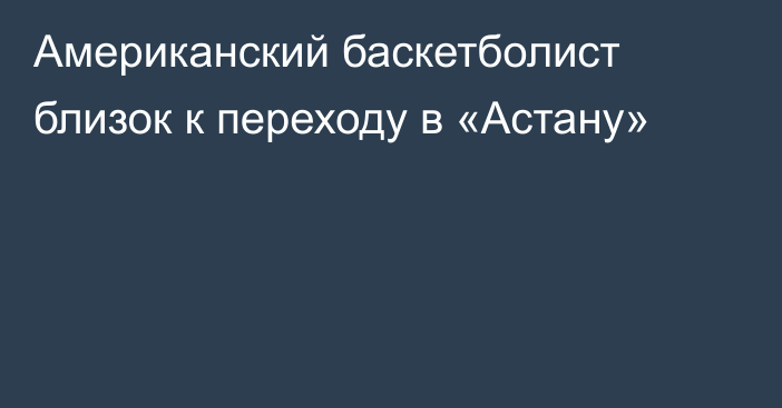 Американский баскетболист близок к переходу в «Астану»