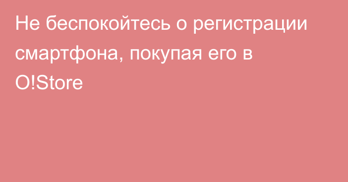 Не беспокойтесь о регистрации смартфона, покупая его в O!Store