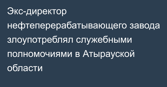 Экс-директор нефтеперерабатывающего завода злоупотреблял служебными полномочиями в Атырауской области