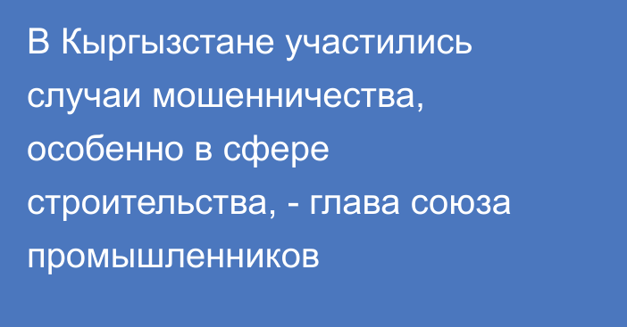 В Кыргызстане участились случаи мошенничества, особенно в сфере строительства, - глава союза промышленников