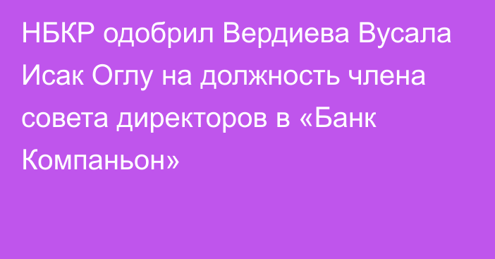 НБКР одобрил Вердиева Вусала Исак Оглу на должность члена совета директоров в «Банк Компаньон»