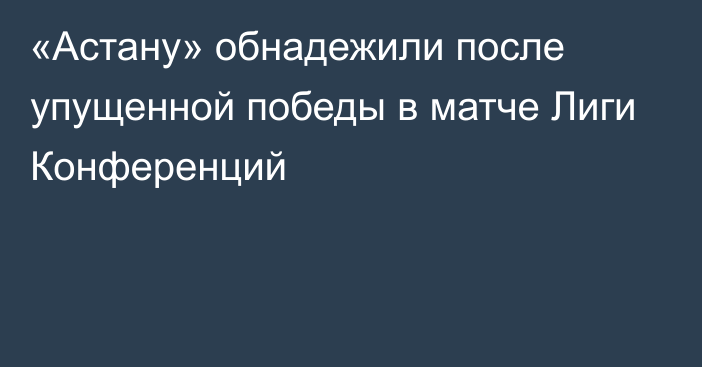 «Астану» обнадежили после упущенной победы в матче Лиги Конференций