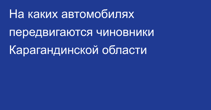 На каких автомобилях передвигаются чиновники Карагандинской области