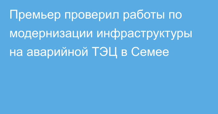 Премьер проверил работы по модернизации инфраструктуры на аварийной ТЭЦ в Семее