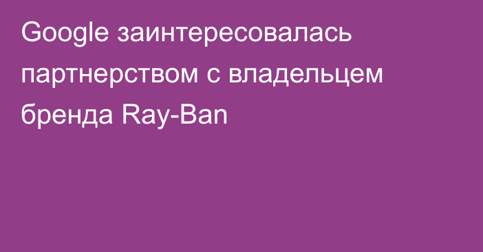 Google заинтересовалась партнерством с владельцем бренда Ray-Ban