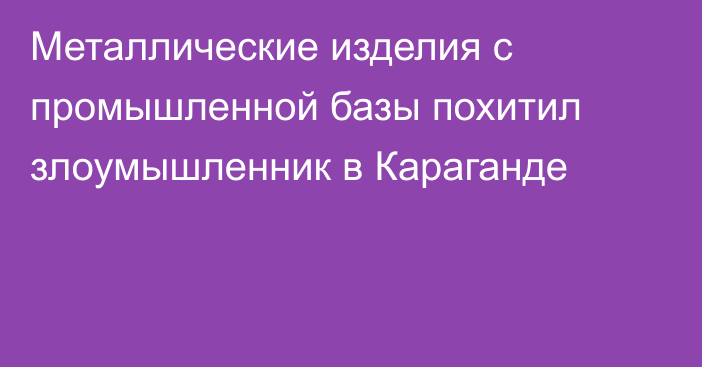 Металлические изделия с промышленной базы похитил злоумышленник в Караганде