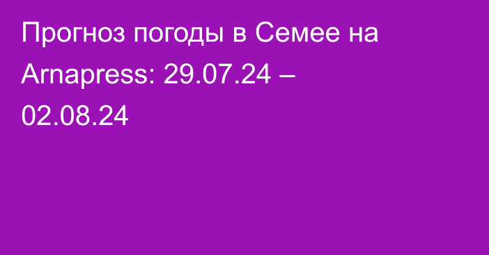 Прогноз погоды в Семее на Arnapress: 29.07.24 – 02.08.24