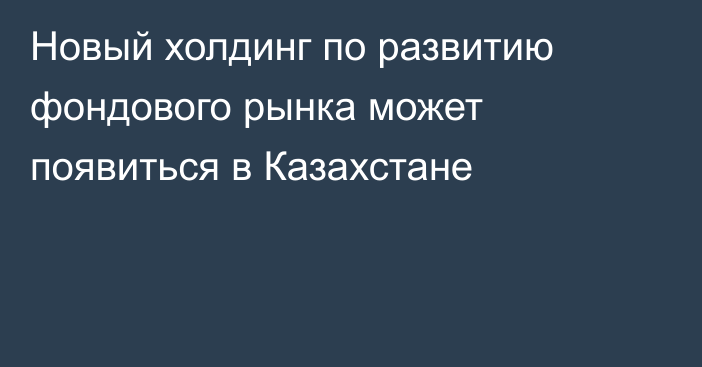 Новый холдинг по развитию фондового рынка может появиться в Казахстане