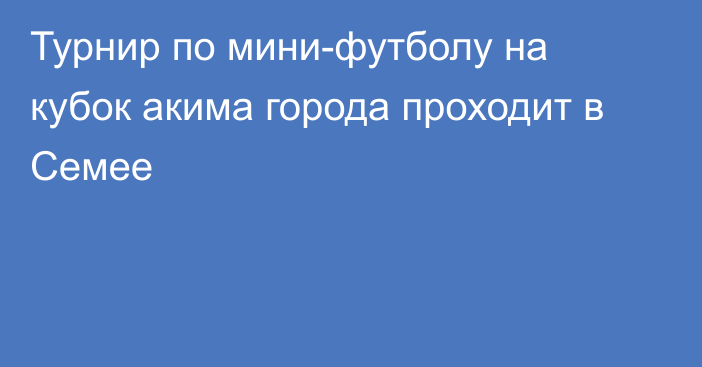 Турнир по мини-футболу на кубок акима города проходит в Семее