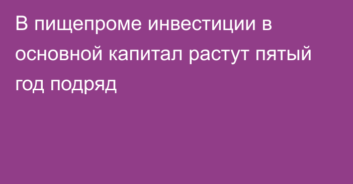 В пищепроме инвестиции в основной капитал растут пятый год подряд