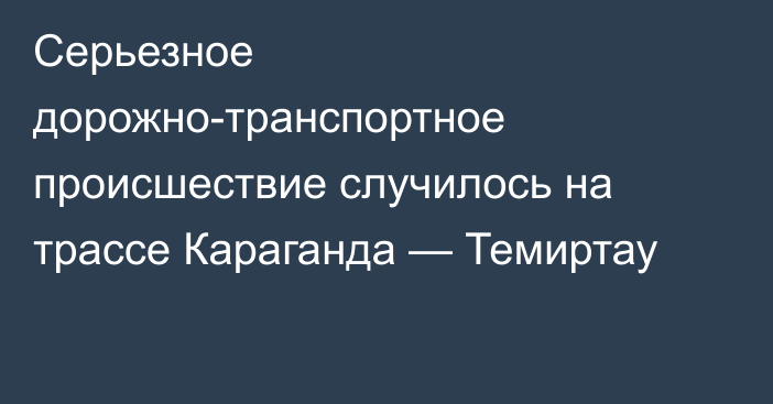 Серьезное дорожно-транспортное происшествие случилось на трассе Караганда — Темиртау