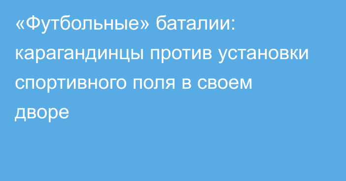 «Футбольные» баталии: карагандинцы против установки спортивного поля в своем дворе