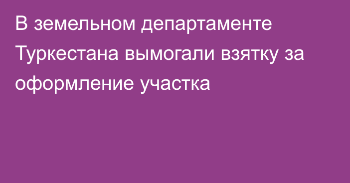 В земельном департаменте Туркестана вымогали взятку за оформление участка