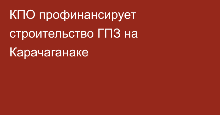 КПО профинансирует строительство ГПЗ на Карачаганаке