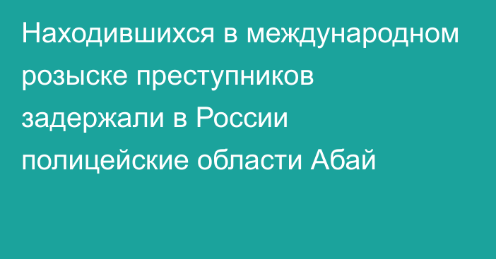 Находившихся в международном розыске преступников задержали в России полицейские области Абай